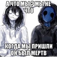 а что мы ? мы не что когда мы пришли он был мертв