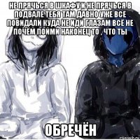 не прячься в шкафу и не прячься в подвале тебя там давно уже все повидали куда не иди глазам всё не почём пойми наконец то , что ты обречён