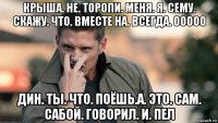 крыша. не. торопи. меня. я. сему. скажу. что. вместе на. всегда. ооооо дин. ты. что. поёшь.а. это. сам. сабой. говорил. и. пел