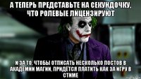 а теперь представьте на секундочку, что ролевые лицензируют и за то, чтобы отписать несколько постов в академии магии, придётся платить как за игру в стиме