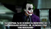  -ты говоришь ты не за войну ты милитарист и у тебя маленькая зарплата...хм...?а писюн у тебя тоже маленький?