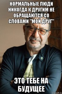 нормальные люди никогда к другим не обращаются со словами "мой друг" это тебе на будущее