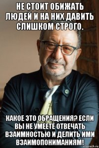 не стоит обижать людей и на них давить слишком строго. какое это обращения? если вы не умеете отвечать взаимностью и делить ими взаимопониманиям!