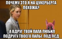 почему это я на цукерберга похожа? - а вдруг твой папа любил подругу твоего папы. под лсд
