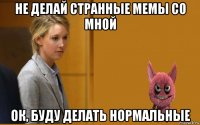 не делай странные мемы со мной ок, буду делать нормальные