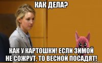 как дела? как у картошки! если зимой не сожрут, то весной посадят!