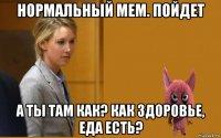 нормальный мем. пойдет а ты там как? как здоровье, еда есть?