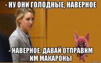 - ну они голодные, наверное - наверное. давай отправим им макароны