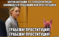 шутки шутками, а с голодухи люди занимаются грабежами или проституцией грабежи! проституция! грабежи! проституция!