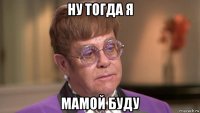 ну тогда я мамой буду