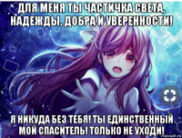 для меня ты частичка света, надежды, добра и уверенности! я никуда без тебя! ты единственный мой спаситель! только не уходи!