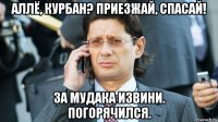 аллё, курбан? приезжай, спасай! за мудака извини. погорячился.