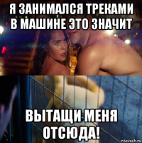 я занимался треками в машине это значит вытащи меня отсюда!