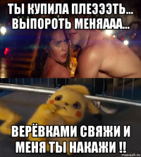 ты купила плеэээть... выпороть меняааа... верёвками свяжи и меня ты накажи !!