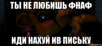 ты не любишь фнаф иди нахуй ив письку
