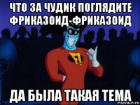 что за чудик поглядите фриказоид-фриказоид да была такая тема
