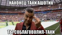 наконец-таки ашотик ты соблаговолил-таки