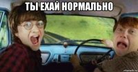 ты ехай нормально 
