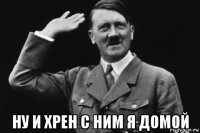  ну и хрен с ним я домой