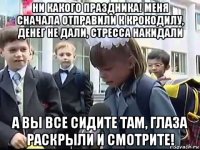 ни какого праздника! меня сначала отправили к крокодилу, денег не дали, стресса накидали а вы все сидите там, глаза раскрыли и смотрите!