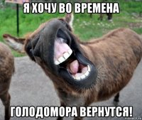 я хочу во времена голодомора вернутся!