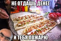 не отдашь денег и тебя пожарю