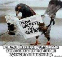 в следующей жизни хочу стать голубем. я уже составила список на кого мне надо насрать в первую очередь.