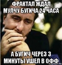 фрактал ждал мулчу бугича 24 часа а бугич через 3 минуты ушел в офф