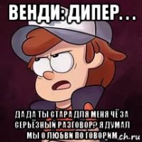 венди: дипер. . . да да ты стара для меня чё за серьёзный разговор? я думал мы о любви по говорим