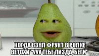  когда взял фрукт в ролке ветохи "ууу тебе пизда, беги"