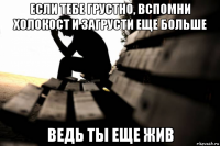 если тебе грустно, вспомни холокост и загрусти еще больше ведь ты еще жив