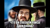  что ви сказали,раиса давидовна?
