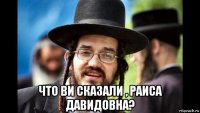  что ви сказали , раиса давидовна?