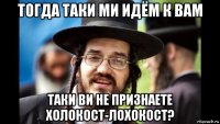 тогда таки ми идём к вам таки ви не признаете холокост-лохокост?