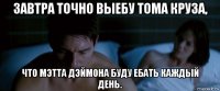завтра точно выебу тома круза, что мэтта дэймона буду ебать каждый день.