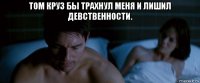 том круз бы трахнул меня и лишил девственности. 