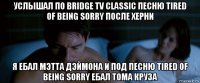 услышал по bridge tv classic песню tired of being sorry после херни я ебал мэтта дэймона и под песню tired of being sorry ебал тома круза