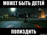 может быть детей попиздить