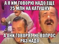 а я им говорю надо еще 25 млн на катушку а они говорят, не вопрос раз надо