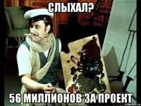 слыхал? 56 миллионов за проект