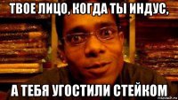 твое лицо, когда ты индус, а тебя угостили стейком