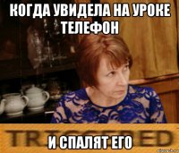 когда увидела на уроке телефон и спалят его