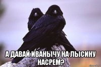  а давай иванычу на лысину насрем?