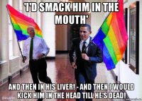 'i'd smack him in the mouth' and then in his liver! - and then i would kick him in the head till he's dead!