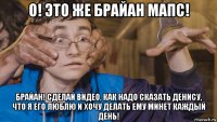 о! это же брайан мапс! брайан! сделай видео, как надо сказать денису, что я его люблю и хочу делать ему минет каждый день!