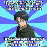 эрен: эй, леви, можно с тобой подрочить? леви: эрен, ты не читал законы нашего города?! дрочить положено только командным составам, а ты - рядовой! твоя судьба решена. ты никогда не будешь командиром! так что иди! куличики из гавна лепи!