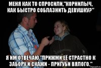 меня как то спросили,"корнилыч, как быстро соблазнить девушку?" я им отвечаю,"прижми её страстно к забору и скажи - пригуби вялого."