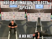когда думаешь что есть друзья а их нет