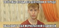 твоё лицо когда все девчонки в городе называют тебя меркельской ссаниной