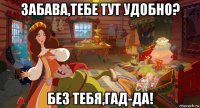 забава,тебе тут удобно? без тебя,гад-да!